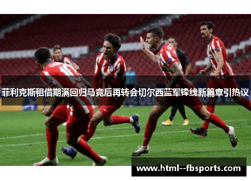 菲利克斯租借期满回归马竞后再转会切尔西蓝军锋线新篇章引热议