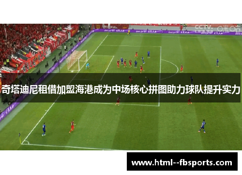 奇塔迪尼租借加盟海港成为中场核心拼图助力球队提升实力